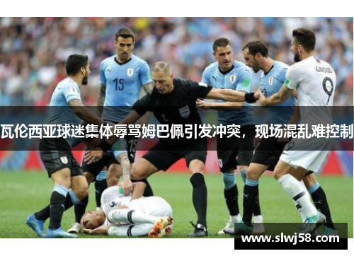 瓦伦西亚球迷集体辱骂姆巴佩引发冲突，现场混乱难控制